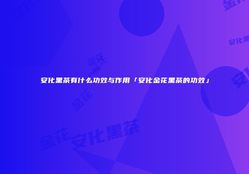 安化黑茶有什么功效与作用「安化金花黑茶的功效」