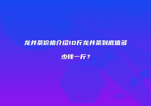 龙井茶价格介绍10斤龙井茶到底值多少钱一斤？
