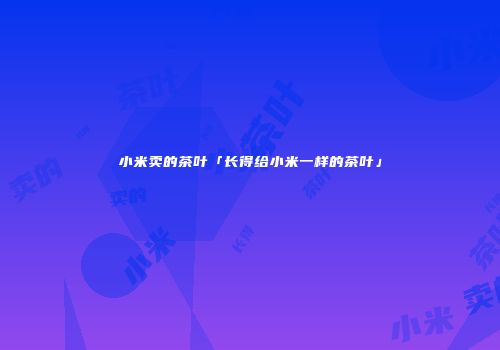 小米卖的茶叶「长得给小米一样的茶叶」