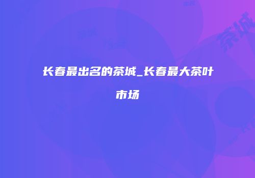 长春最出名的茶城_长春最大茶叶市场