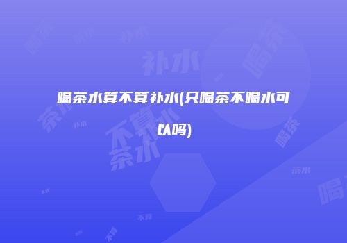 喝茶水算不算补水(只喝茶不喝水可以吗)