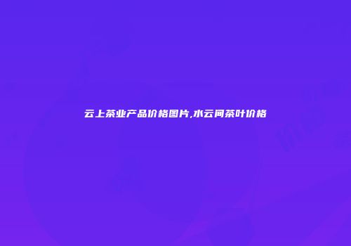 云上茶业产品价格图片,水云间茶叶价格