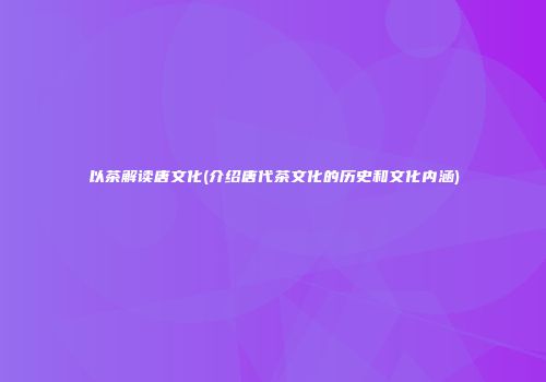 以茶解读唐文化(介绍唐代茶文化的历史和文化内涵)