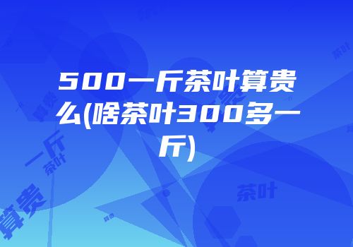 500一斤茶叶算贵么(啥茶叶300多一斤)