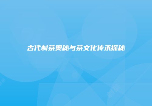 古代制茶奥秘与茶文化传承探秘