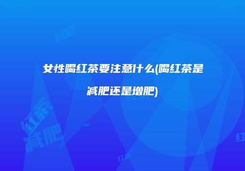 女性喝红茶要注意什么(喝红茶是减肥还是增肥)