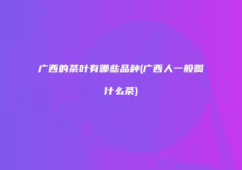 广西的茶叶有哪些品种(广西人一般喝什么茶)