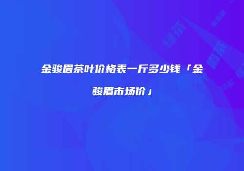 金骏眉茶叶价格表一斤多少钱「金骏眉市场价」
