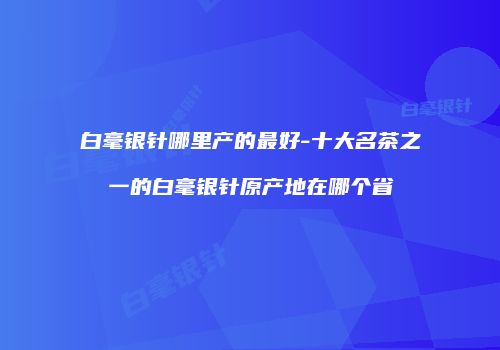 白毫银针哪里产的最好-十大名茶之一的白毫银针原产地在哪个省