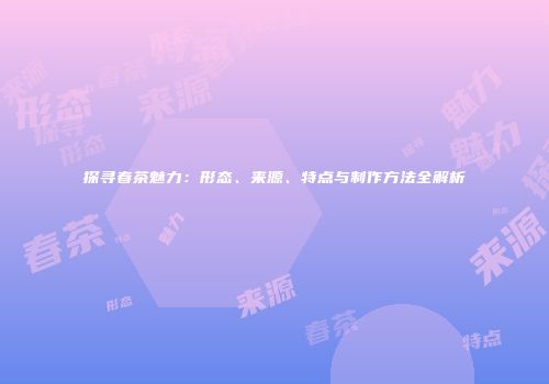 探寻春茶魅力：形态、来源、特点与制作方法全解析
