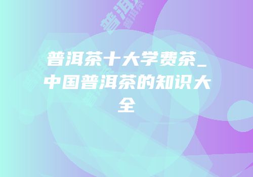 普洱茶十大学费茶_中国普洱茶的知识大全