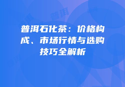 普洱石化茶：价格构成、市场行情与选购技巧全解析