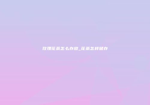 玫瑰花茶怎么存放_花茶怎样储存