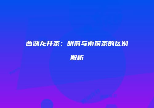 西湖龙井茶：明前与雨前茶的区别解析