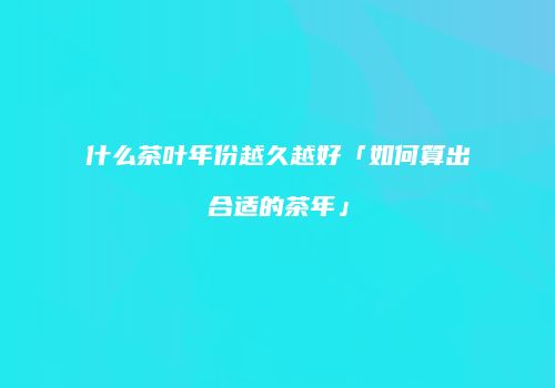 什么茶叶年份越久越好「如何算出合适的茶年」