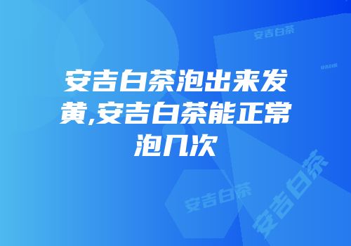安吉白茶泡出来发黄,安吉白茶能正常泡几次