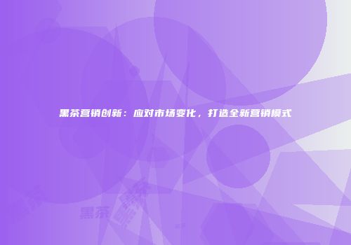 黑茶营销创新：应对市场变化，打造全新营销模式