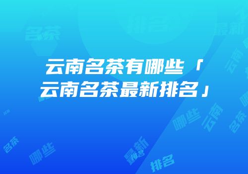 云南名茶有哪些「云南名茶最新排名」
