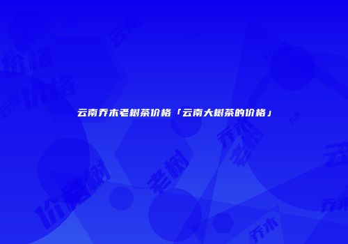 云南乔木老树茶价格「云南大树茶的价格」
