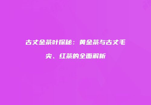 古丈金茶叶探秘：黄金茶与古丈毛尖、红茶的全面解析
