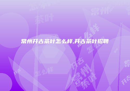 常州开古茶叶怎么样,开古茶叶招聘