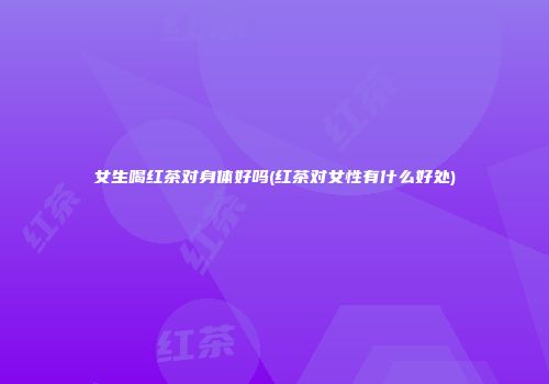 女生喝红茶对身体好吗(红茶对女性有什么好处)