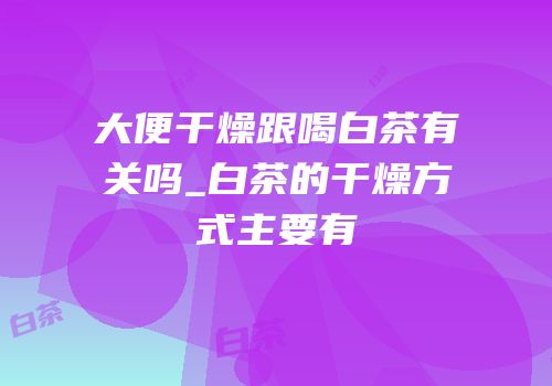 大便干燥跟喝白茶有关吗_白茶的干燥方式主要有