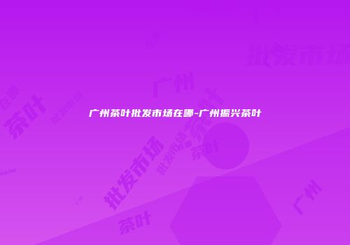 广州茶叶批发市场在哪-广州振兴茶叶