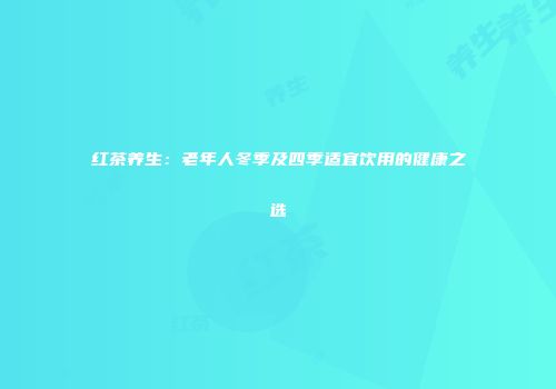 红茶养生：老年人冬季及四季适宜饮用的健康之选