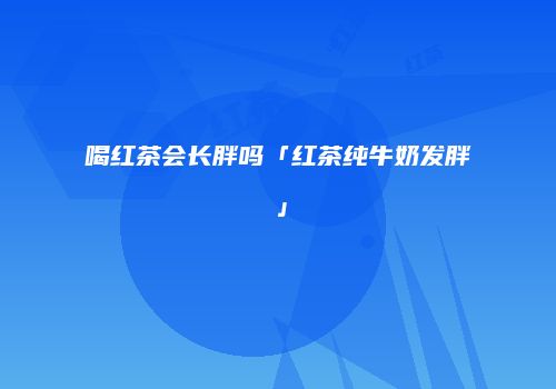 喝红茶会长胖吗「红茶纯牛奶发胖」