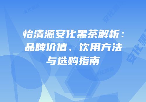 怡清源安化黑茶解析：品牌价值、饮用方法与选购指南