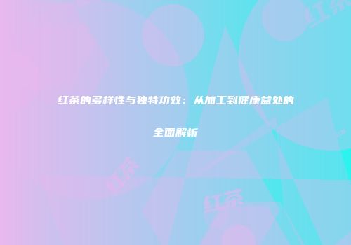 红茶的多样性与独特功效：从加工到健康益处的全面解析