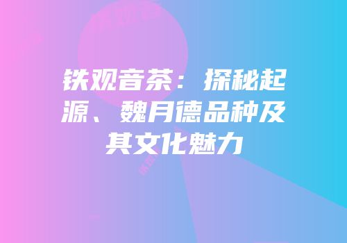 铁观音茶：探秘起源、魏月德品种及其文化魅力