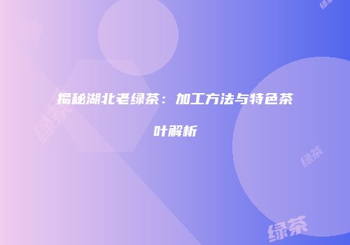 揭秘湖北老绿茶：加工方法与特色茶叶解析