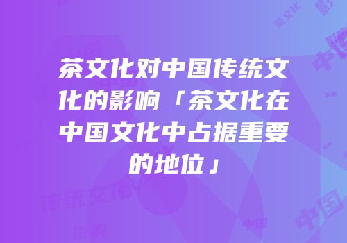 茶文化对中国传统文化的影响「茶文化在中国文化中占据重要的地位」