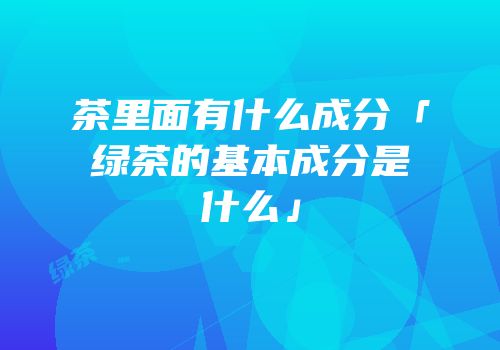 茶里面有什么成分「绿茶的基本成分是什么」