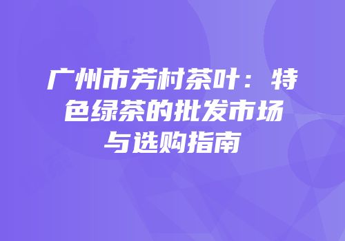 广州市芳村茶叶：特色绿茶的批发市场与选购指南
