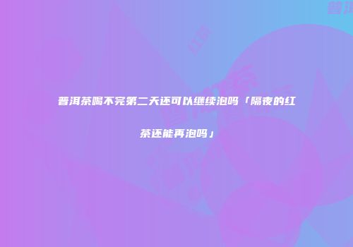 普洱茶喝不完第二天还可以继续泡吗「隔夜的红茶还能再泡吗」