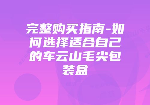 完整购买指南-如何选择适合自己的车云山毛尖包装盒