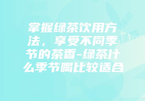 掌握绿茶饮用方法，享受不同季节的茶香-绿茶什么季节喝比较适合