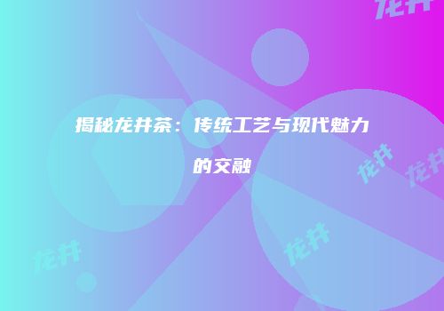 揭秘龙井茶：传统工艺与现代魅力的交融