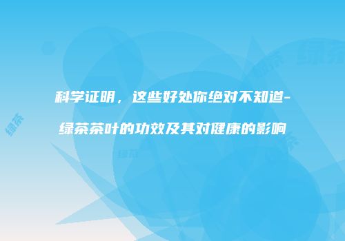 科学证明，这些好处你绝对不知道-绿茶茶叶的功效及其对健康的影响