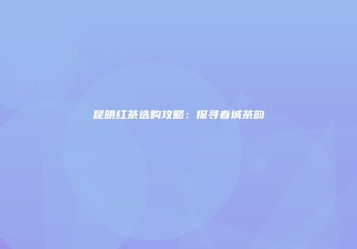 昆明红茶选购攻略：探寻春城茶韵