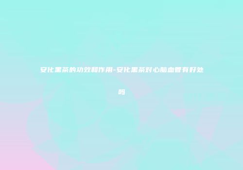 安化黑茶的功效和作用-安化黑茶对心脑血管有好处吗