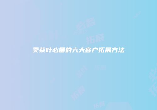 卖茶叶必备的六大客户拓展方法