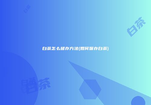 白茶怎么储存方法(如何保存白茶)
