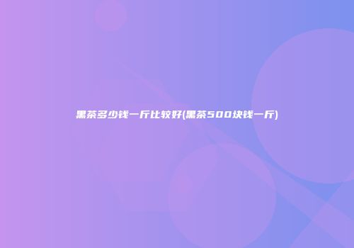 黑茶多少钱一斤比较好(黑茶500块钱一斤)