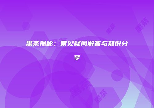 黑茶揭秘：常见疑问解答与知识分享