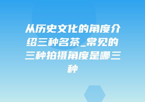 从历史文化的角度介绍三种名茶_常见的三种拍摄角度是哪三种