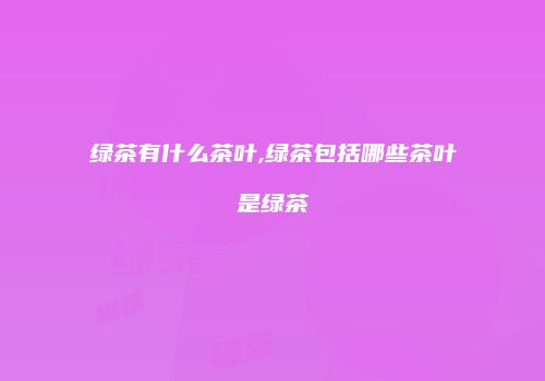 绿茶有什么茶叶,绿茶包括哪些茶叶是绿茶